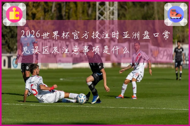 2026世界杯官方投注时亚洲盘口常见误区及注意事项是什么